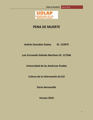 PENA DE MUERTE<br /> <br />Andrés González Godoy         ID. 133975<br />Luis Fernando Galindo Martínez ID. 117546<br />Universidad de las Américas Puebla<br />Cultura de la información bc110<br />Darío Hermosillo<br />Verano 2010  <br /> <br />Introducción………………………………………………………………………………………………3<br />Antecedentes……………………………………………………………………………………………3<br />Problema…………………………………………………………………………………………………..4<br />Funcionalidad…………………………………………………………………………………………….5<br />El Blog………………………………………………………………………………………………………..6<br />Desarrollo………………………………………………………………………………………………….8<br />Biblioteca de Imágenes……………………………………………………………………………..9<br />Bibliografía…………………………………………………………………………………………………13<br /> <br />Introducción<br />La intención de este escrito así como la del blog que defiende es dar una visión negativa de  la pena de muerte. Se trata de que el espectador de cuenta cuan cruel y macabra esta práctica, que considere si el ejecutar a un asesino no rebaja a la sociedad que lo juzgó al mismo nivel.  <br />Son días como el domingo 4 de mayo del 2010 que nos hacen pensar si la justicia impera en nuestro país, la ejecución de 37 personas en un día cuestiona la gobernabilidad de un país. Secuestros famosos como el de la finada Silvia Vargas Escalera hija del prominente empresario Nelson Vargas así como el de Fernando Martí han despertado la indignación social. <br />Partidos políticos como el Partido Verde Ecologista de México han aprovechado la indignación social para vender venganza, es decir, postular la pena de muerte condicionada a la victoria de sus representantes en las elecciones federales de 2009.<br />Antecedentes<br />La pena de muerte es una práctica tan antigua como la humanidad, el clamor de justicia y la indignación por el asesinato de un ser querido es parte del sentido común que caracteriza a un ser civilizado.<br />De 1200-800 AC en la antigua Grecia la pena de muerte se aplicaba bajo la premisa quot;
vida por vidaquot;
, la familia del finado podía cobrar la vida del asesino de su familiar. Posteriormente se aceptó una compensación económica como alternativa a la vida del asesino, la única condición era que la familia de manera unánime aceptara el pago.<br />Con el paso de las décadas se prohibió este pago ya que el asesinato se tipificó como un crimen social, es decir, el homicidio era una afrenta al bien común y como tal el culpable no podía vivir más dentro de la sociedad. Cualquier ciudadano tenía derecho a cobrar la vida del condenado ya que la sentencia se hacía pública. La única alternativa del condenado para salvar la vida era el deshonroso exilio.  CITATION Ble06  2058 (Blecker, July 2006)<br />Problema<br />La petición de varios sectores de la sociedad de la aplicación de la pena de muerte en el caso particular de secuestro presenta varias complicaciones. Ética, Constitucional e Internacional.<br />Ética. Es difícil dar una definición clara de esta ya que se basa en las costumbres  de la actividad humana en su estado natural y dentro de una sociedad. ¿Quién tiene derecho a decidir si alguien muere?,  ¿Cómo se decide?<br />Constitucional. La Constitución Política de los Estados Unidos Mexicanos promulga la abolición de la pena de muerte, así como el castigo cruel e inhumano en su artículo 22, reformado recientemente bajo la presidencia de Vicente Fox Quezada.<br />“ARTICULO 22. QUEDAN PROHIBIDAS LAS PENAS DE MUERTE, DE MUTILACION, DE INFAMIA, LA MARCA, LOS AZOTES, LOS PALOS, EL TORMENTO DE CUALQUIER ESPECIE, LA MULTA EXCESIVA, LA CONFISCACION DE BIENES Y CUALESQUIERA OTRAS PENAS INUSITADAS Y TRASCENDENTALES. TODA PENA DEBERÁ SER PROPORCIONAL AL DELITO QUE SANCIONE Y AL BIEN JURÍDICO AFECTADO”.  CITATION Sup07  2058   (Nación, 2007)<br />Internacional. Los tratados internacionales son según el artículo 102 de la carta de las Naciones Unidas<br />“Every treaty and every international agreement entered into by any member of the United Nations after the present charter comes into force shall as soon as possible be registered by the secretary and published by itquot;
  CITATION Nat45  2058  (UN, 1945)<br />Esto quiere  decir que las partes firmantes de un tratado o acuerdo estan obligadas por el Derecho Internacional a cumplir lo que este contiene.<br />El artículo 133 de La Constitución Política de los Estados Unidos Mexicanos establece<br />“ARTICULO 133. ESTA CONSTITUCION, LAS LEYES DEL CONGRESO DE LA UNION QUE EMANEN DE ELLA Y TODOS LOS TRATADOS QUE ESTEN DE ACUERDO CON LA MISMA, CELEBRADOS Y QUE SE CELEBREN POR EL PRESIDENTE DE LA REPUBLICA, CON APROBACION DEL SENADO, SERAN LA LEY SUPREMA DE TODA LA UNION. LOS JUECES DE CADA ESTADO SE ARREGLARAN A DICHA CONSTITUCION, LEYES Y TRATADOS, A PESAR DE LAS DISPOSICIONES EN CONTRARIO QUE PUEDA HABER EN LAS CONSTITUCIONES O LEYES DE LOS ESTADOS.”  CITATION Sup07  2058 (Nación, 2007)<br />México es uno de los países firmantes de tratados tales como el Estatuto de Roma de 1998 así como de la conferencia de New York de 1989 y el Pacto de San José de Costa Rica de 1969, todos estos prohíben la práctica de la tortura y la pena de muerte dentro del territorio nacional del adscrito.<br />Queda claro de esta forma que la aplicación de la pena de muerte aparte de ser propaganda política es anticonstitucional e ilegal de acuerdo al  Derecho Internacional.<br />Funcionalidad <br />Existen varios medidores que pueden mostrar el nivel de violencia que hay en cada país, The Fail State Index, la OCDE y The global Peace Index entre otros, este último consta de 23 indicadores que miden a 149 países.<br />Indicadores<br />Perceived criminality in society; Security officers & police; Number of homicides ;Jailed population ;Access to weapons;Level of organized conflict;Violent demonstrations;Level of violent crime;Political instability;Disrespect for human rights;Weapons imports;Potential for terriorist acts;Deaths from conflict (internal);Military expenditure;Armed services personnel;UN Peacekeeping funding;Number of heavy weapons;Weapons exports;Military capability/sophistication;Number of displaced people; Neighbouring country relations; Number of conflicts fought; Deaths from conflict (external) CITATION The10  2058  (The Institute for Economics and Peace, 2010)<br />Nuestro objetivo fue poner en contraste a nueve países donde aún impera la pena capital con su índice de violencia. Los países son los siguientes: Ghana, Jamaica, República de Corea, Serbia y Montenegro, Tanzania, Tunes, US y Zimbabwe<br />La escala se mide del número 1 al 149 siendo el último lugar el más violento y 5 criterio en cuanto al nivel de crimen.<br />Resultados<br />,[object Object]