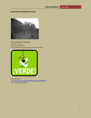 Zimbabwe 135/149 y 3/5Como podemos observar, con excepción de Tunes, el tener la pena de muerte no es factor para la disminución de la violencia.<br />México ocupa el lugar 107/149 y 5/5 de acuerdo a la medición presenta un déficit en el gasto contra el crimen organizado, posee un alto número de homicidios y gran desdén por  los derechos humanos así como una dudosa impartición de justicia.  CITATION The10 \l 2058 (The Institute for Economics and Peace, 2010)<br />El Blog<br />El blog es informativo, trata de transmitir lo negativo de esta pena, está dirigido a un público adolecente y adulto, contiene videos un tanto explícitos así como documentos legales, e indicadores que dan una idea de lo que es la pena de muerte.<br />La idea que deseamos transmitir es que ninguna ley está por encima de la vida y nadie tiene derecho a quitarla. El condenar a un asesino a muerte te reduce a su nivel pone en evidencia la barbarie de una sociedad “civilizada”.<br />La intención de este proyecto es demostrar la situación actual y antecedentes sobre la pena de muerte debido a que es un tema de interés social y existen muchos puntos de vista, tanto buenos como malos. El demostrar y comprobar los pros y los contras de la pena capital en partes del mundo donde aún se aplica y si en nuestro país se puede aplicar y la necesidad de esta.<br />Esta práctica atenta en contra de los Derechos de todas las personas por el simple hecho de serlo que son los Derechos Humanos, esta pena se práctica desde que existe la sociedad en si pues se castigaba a las personas que supuestamente lo merecieran para la época importando la conducta realizada por dicho individuo. Actualmente la pena capital se práctica en muchos países como ejemplo tenemos a nuestro eterno vecino del norte los Estados Unidos de Norteamérica pero no en todos los Estados debido a que cada uno contiene su propia constitución y su propio código penal donde pueden establecer penas para tipos[1] realizados. <br />En México muchas personas están a favor de la pena de muerte y otras no; partidos políticos, gobierno, candidatos, órganos jurisdiccionales son algunos de los sujetos que han expuesto su posición respecto al tema. En el año 2006 cuando estaba de representante del estado el Sr. Presidente Vicente Fox Quesada, las cámaras encargadas realizaron una reforma al artículo 22 de la CPEUM donde se estipulo claramente que quedan prohibidas las penas de muerte ya que antes no estaba expresamente la prohibición de estas pero se dejó a disposición militar la instrumentación de este recurso ya que en nuestro país el ejército se rige por sus propias reglas y leyes. <br />Este tema se ha reflejado más en discusiones que en investigación, este fue uno de los principales puntos por lo cual fue la elección del tema ya que gran parte de la sociedad desconoce la realidad de la problemática y del tema en general, solo se exponen puntos de vista sin la fundamentación correcta. <br /> <br />Desarrollo<br /> <br /> <br />BIBLIOTECA DE IMÁGENES DEL BLOG<br />Título:Auschwitz I (Oświęcim)Autor: ♣ ℓ u m i è r e ♣Fecha: 1 de noviembre 2008Link: http://www.flickr.com/photos/cirque-du-pablo/2991909168/<br />Autor: Juan Topo Link: http://www.flickr.com/photos/balonenlaingle/3248892391/ Titulo: \"
Nuevo logo del PVEM\"
<br />Autor:  GiuseppeTÍTULO:The death of SOCRATES; 19th Century Diotti LINK: http://vnweb.hwwilsonweb.com/hww/jumpstart.jhtml? <br /> <br />CAMARA DE GASEn E.E.U.U. fue utilizada de 1924 a 1999. Destaca por ser uno de los métodos más crueles de ejecución. Creative Commons <br />El Garrote VilAparato de ejecución medieval utilizado en España desde 1820 hasta 1978 http://vnweb.hwwilsonweb.com<br />Guillotina 1738<br />Maquina propuesta por el Dr. Joseph-Ignace Guillotin para ejecutar a los condenados en Francia http://vnweb.hwwilsonweb.com<br />Top of Form<br />Bottom of Form<br />Silla Eléctrica 1890<br />La primera silla fue inventada por Harold p: Brown y Anthur Kenelly. Fue usada por primera vez en E.E.U.U en 1890. http://vnweb.hwwilsonweb.com<br />Inyección Letal (Actualidad)<br />Método implantado en Inglaterra en 1949. Esta en debate desde hace 20 años por muchos la muerte más vil de los últimos tiempos. Creative Commons <br /> <br />Bibliografía<br /> BIBLIOGRAPHY  \l 2058 Blecker, R. (July 2006). Ancient Greece's Death Penalty Dilemma and Its Influence on Modern Society. USA Today , 60-65.<br />Nación, S. C. (2007). CONSTITUCIÓN POLITICA DE LOS ESTADOS UNIDOS MEXICANOS. México: Suprema Corte de Justicia de la Nación.<br />The Institute for Economics and Peace, t. E. (2010). The Global Peace Index. Recuperado el 05 de july de 2010, de http://www.visionofhumanity.org<br />UN. (1945). The Charter of the United Nations. The Charter of the United Nations. San Francisco: the United Nations.<br />Villalobos, I. (2001). Derecho Penal Mexicano. Cd de México: Porrúa.<br />