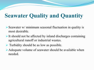 Seawater Quality and Quantity
Seawater w/ minimum seasonal fluctuation in quality is
most desirable.
It should not be affected by inland discharges containing
agricultural runoff or industrial wastes.
 Turbidity should be as low as possible.
Adequate volume of seawater should be available when
needed.
 