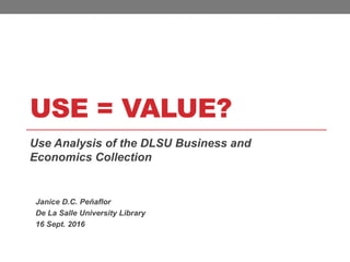 USE = VALUE?
Use Analysis of the DLSU Business and
Economics Collection
Janice D.C. Peñaflor
De La Salle University Library
16 Sept. 2016
 
