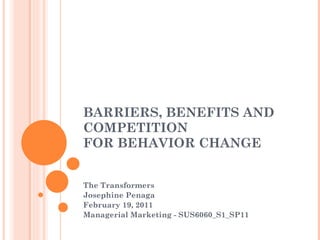 BARRIERS, BENEFITS AND COMPETITION  FOR BEHAVIOR CHANGE The Transformers Josephine Penaga February 19, 2011 Managerial Marketing - SUS6060_S1_SP11 