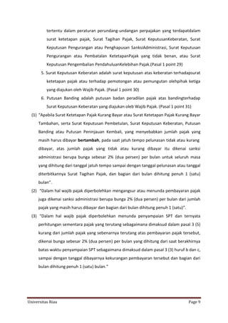 tertentu dalam peraturan perundang-undangan perpajakan yang terdapatdalam
surat ketetapan pajak, Surat Tagihan Pajak, Surat KeputusanKeberatan, Surat
Keputusan Pengurangan atau Penghapusan SanksiAdministrasi, Surat Keputusan
Pengurangan atau Pembatalan KetetapanPajak yang tidak benan, atau Surat
Keputusan Pengembalian PendahuluanKelebihan Pajak.(Pasal 1 point 29)
5. Surat Keputusan Keberatan adalah surat keputusan atas keberatan terhadapsurat
ketetapan pajak atau terhadap pemotongan atau pemungutan olehpihak ketiga
yang diajukan oleh Wajib Pajak. (Pasal 1 point 30)
6. Putusan Banding adalah putusan badan peradilan pajak atas bandingterhadap
Surat Keputusan Keberatan yang diajukan oleb Wajib Pajak. (Pasal 1 point 31)
(1) “Apabila Surat Ketetapan Pajak Kurang Bayar atau Surat Ketetapan Pajak Kurang Bayar
Tambahan, serta Surat Keputusan Pembetulan, Surat Keputusan Keberatan, Putusan
Banding atau Putusan Peninjauan Kembali, yang menyebabkan jumlah pajak yang
masih harus dibayar bertambah, pada saat jatuh tempo pelunasan tidak atau kurang
dibayar, atas jumlah pajak yang tidak atau kurang dibayar itu dikenai sanksi
administrasi berupa bunga sebesar 2% (dua persen) per bulan untuk seluruh masa
yang dihitung dari tanggal jatuh tempo sampai dengan tanggal pelunasan atau tanggal
diterbitkannya Surat Tagihan Pajak, dan bagian dari bulan dihitung penuh 1 (satu)
bulan”.
(2) “Dalam hal wajib pajak diperbolehkan mengangsur atau menunda pembayaran pajak
juga dikenai sanksi administrasi berupa bunga 2% (dua persen) per bulan dari jumlah
pajak yang masih harus dibayar dan bagian dari bulan dihitung penuh 1 (satu)”.
(3) “Dalam hal wajib pajak diperbolehkan menunda penyampaian SPT dan ternyata
perhitungan sementara pajak yang terutang sebagaimana dimaksud dalam pasal 3 (5)
kurang dari jumlah pajak yang sebenarnya terutang atas pembayaran pajak tersebut,
dikenai bunga sebesar 2% (dua persen) per bulan yang dihitung dari saat berakhirnya
batas waktu penyampaian SPT sebagaimana dimaksud dalam pasal 3 (3) huruf b dan c,
sampai dengan tanggal dibayarnya kekurangan pembayaran tersebut dan bagian dari
bulan dihitung penuh 1 (satu) bulan.”

Universitas Riau

Page 9

 