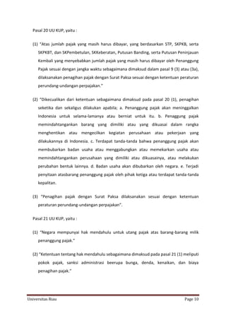 Pasal 20 UU KUP, yaitu :
(1) “Atas jumlah pajak yang masih harus dibayar, yang berdasarkan STP, SKPKB, serta
SKPKBT, dan SKPembetulan, SKKeberatan, Putusan Banding, serta Putusan Peninjauan
Kembali yang menyebabkan jumlah pajak yang masih harus dibayar oleh Penanggung
Pajak sesuai dengan jangka waktu sebagaimana dimaksud dalam pasal 9 (3) atau (3a),
dilaksanakan penagihan pajak dengan Surat Paksa sesuai dengan ketentuan peraturan
perundang-undangan perpajakan.”
(2) “Dikecualikan dari ketentuan sebagaimana dimaksud pada pasal 20 (1), penagihan
seketika dan sekaligus dilakukan apabila; a. Penanggung pajak akan meninggalkan
Indonesia untuk selama-lamanya atau berniat untuk itu. b. Penaggung pajak
memindahtangankan barang yang dimiliki atau yang dikuasai dalam rangka
menghentikan atau mengecilkan kegiatan perusahaan atau pekerjaan yang
dilakukannya di Indonesia. c. Terdapat tanda-tanda bahwa penanggung pajak akan
membubarkan badan usaha atau menggabungkan atau memekarkan usaha atau
memindahtangankan perusahaan yang dimiliki atau dikuasainya, atau melakukan
perubahan bentuk lainnya. d. Badan usaha akan dibubarkan oleh negara. e. Terjadi
penyitaan atasbarang penanggung pajak oleh pihak ketiga atau terdapat tanda-tanda
kepalitan.
(3) “Penagihan pajak dengan Surat Paksa dilaksanakan sesuai dengan ketentuan
peraturan perundang-undangan perpajakan”.
Pasal 21 UU KUP, yaitu :
(1) “Negara mempunyai hak mendahulu untuk utang pajak atas barang-barang milik
penanggung pajak.”
(2) “Ketentuan tentang hak mendahulu sebagaimana dimaksud pada pasal 21 (1) meliputi
pokok pajak, sanksi administrasi beerupa bunga, denda, kenaikan, dan biaya
penagihan pajak.”

Universitas Riau

Page 10

 