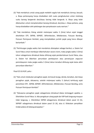 (3) “Hak mendahulu untuk utang pajak melebihi segala hak mendahulu lainnya, kecuali;
a. Biaya perkarayang hanya disebabkan oleh suatu penghukuman untuk melelang
suatu barang bergeerak dan/ataau barang tidak bergerak. b. Biaya yang telah
dikeluarkan untuk menyelamatkan barang dimaksud, dan/atau c. Biaya perkara, yang
hanya disebabkan oleh pelelangan dan penyelesaian suatu warisan.”
(4) “Hak mendahulu hilang setelah melampaui waktu 5 (lima) tahun sejak tanggal
diterbitkan STP, SKPKB, SKPKBT, SKPembeulan, SKKeberatan, Putusan Banding,
Putusan Peninjauan Kembali, yang menyebabkan jumlah pajak yang harus dibayar
bertambah.”
(5) “Perhitungan jangka waktu hak mendahulu ditetapkan sebagai berikut; a. Dalam hal
Surat Paksa untuk membayar diberitahukan secara resmi, maka jangka waktu 5 (lima)
tahun sebagaimana dimaksud diatas dihitung sejak pemberitahuan Surat Paksa, atau
b. Dalam hal diberikan penundaan pembayaran atau persetujuan angsuran
pemmbayaran maka jangka waktu 5 (lima) tahun tersebut dihitung sejak batas akhir
penundaan diberikan.”
Pasal 22 UU KUP, yaitu :
(1) “Hak untuk melakukan penagihan pajak, termasuk bunga, denda, kenaikan, dan biaya
penagihan pajak, daluwarsa, setelah melampaui waktu 5 (tahun) terhitung sejak
penerbitan STP, SKPKB, SKPKBT, SKPembetulan, SKKeberatan, Putusan Banding, serta
Putusan Peninjauan Kembali.”
(2) “Daluwarsa penagihan pajak sebagaimana dimaksud diatas tertangguh apabila; a.
Diterbitkan Surat Paksa. b. Ada pengakuan utang pajak dari WP baik langsung maupun
tidak langsung. c. Diterbitkan SKPKB sebagaimana dimaksud dalam pasal 13 (5),
SKPKBT sebagaimana dimaksud dalam pasal 15 (4), atau d. Dilakukan penyidikan
tindak pidana di bidang perpajakan.”

Universitas Riau

Page 11

 