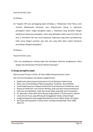 Pasal 23 UU KUP, yaitu :
(1) dihapus.
(2) “Gugatan WP atau penanggung pajak terhadap; a. Pelaksanaan Surat Paksa, Surat
Perintah Melaksanakn Penyitaan, atau Pengumuman Lelang. b. Keputusan
pencegahan dalam rangka penagihan pajak. c. Keputusan yang berkaitan dengan
pelaksanaan keputusan perpajakan, selain yang ditetapkan dalam pasal 25 (1) dan 26,
atau d. Penerbitan SKP atau Surat Keputusan Keberatan yang dalam penerbitannya
tidak sesuai dengan prosedur atau tata cara yang telah diatur dalam ketentuan
perundang-undangan perpajakan.”
(3) dihapus.
Pasal 24 UU KUP, yaitu :
“Tata cara penghapusan piutang pajak dan penetapan besarnya penghapusan diatur
dengan atau berdasarkan Peraturan Menteri Keuangan.”

G. Bunga penagihan pajak
Menurut pasal 19 ayat 1 UU No. 16 Tahun 2000 tentang Ketentuan Umum
dan Tata Cara Perpajakan menyatakan sebagai berikut:
Apabila atas pajak yang terutang menurut Surat Ketetapan Pajak Kurang
Bayar, atau Surat Ketetapan Pajak Kurang Bayar Tambahan, dan tambahan
jumlah pajak yang harus dibayar berdasarkan Surat Keputusan Pembetulan, Surat
Keputusan Keberatan, atau Putusan Banding, pada saat jatuh tempo pembayaran
tidak atau kurang dibayar, maka atas jumlah pajak yang tidak atau kurang bayar
itu, dikenakan sanksi administrasi berupa bunga sebesar 2 % (dua persen,) sebulan
untuk seluruh masa, yang dihitung dari tanggaljatuh tempo sampai dengan
tanggal pembayaran atau tanggal diterbitkannya Surat Tagihan Pajak, dan bagian
dari bulan dihitung penuh 1 (satu,) bulan. (Undang-Undang Pajak Tahun 2000,
2001:15) .

Universitas Riau

Page 12

 