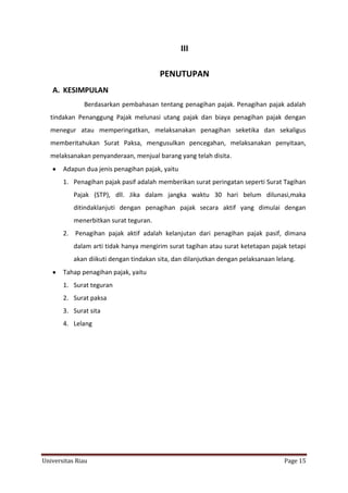 III
PENUTUPAN
A. KESIMPULAN
Berdasarkan pembahasan tentang penagihan pajak. Penagihan pajak adalah
tindakan Penanggung Pajak melunasi utang pajak dan biaya penagihan pajak dengan
menegur atau memperingatkan, melaksanakan penagihan seketika dan sekaligus
memberitahukan Surat Paksa, mengusulkan pencegahan, melaksanakan penyitaan,
melaksanakan penyanderaan, menjual barang yang telah disita.
Adapun dua jenis penagihan pajak, yaitu
1. Penagihan pajak pasif adalah memberikan surat peringatan seperti Surat Tagihan
Pajak (STP), dll. Jika dalam jangka waktu 30 hari belum dilunasi,maka
ditindaklanjuti dengan penagihan pajak secara aktif yang dimulai dengan
menerbitkan surat teguran.
2. Penagihan pajak aktif adalah kelanjutan dari penagihan pajak pasif, dimana
dalam arti tidak hanya mengirim surat tagihan atau surat ketetapan pajak tetapi
akan diikuti dengan tindakan sita, dan dilanjutkan dengan pelaksanaan lelang.
Tahap penagihan pajak, yaitu
1. Surat teguran
2. Surat paksa
3. Surat sita
4. Lelang

Universitas Riau

Page 15

 