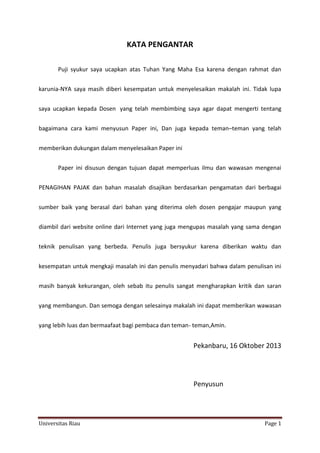 KATA PENGANTAR
Puji syukur saya ucapkan atas Tuhan Yang Maha Esa karena dengan rahmat dan
karunia-NYA saya masih diberi kesempatan untuk menyelesaikan makalah ini. Tidak lupa
saya ucapkan kepada Dosen yang telah membimbing saya agar dapat mengerti tentang
bagaimana cara kami menyusun Paper ini, Dan juga kepada teman–teman yang telah
memberikan dukungan dalam menyelesaikan Paper ini
Paper ini disusun dengan tujuan dapat memperluas ilmu dan wawasan mengenai
PENAGIHAN PAJAK dan bahan masalah disajikan berdasarkan pengamatan dari berbagai
sumber baik yang berasal dari bahan yang diterima oleh dosen pengajar maupun yang
diambil dari website online dari Internet yang juga mengupas masalah yang sama dengan
teknik penulisan yang berbeda. Penulis juga bersyukur karena diberikan waktu dan
kesempatan untuk mengkaji masalah ini dan penulis menyadari bahwa dalam penulisan ini
masih banyak kekurangan, oleh sebab itu penulis sangat mengharapkan kritik dan saran
yang membangun. Dan semoga dengan selesainya makalah ini dapat memberikan wawasan
yang lebih luas dan bermaafaat bagi pembaca dan teman- teman,Amin.

Pekanbaru, 16 Oktober 2013

Penyusun

Universitas Riau

Page 1

 
