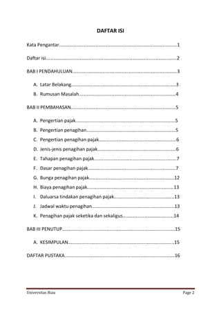 DAFTAR ISI
Kata Pengantar..........................................................................................1
Daftar isi....................................................................................................2
BAB I PENDAHULUAN................................................................................3
A. Latar Belakang................................................................................3
B. Rumusan Masalah..........................................................................4
BAB II PEMBAHASAN................................................................................5
A. Pengertian pajak............................................................................5
B. Pengertian penagihan....................................................................5
C. Pengertian penagihan pajak...........................................................6
D. Jenis-jenis penagihan pajak............................................................6
E. Tahapan penagihan pajak...............................................................7
F. Dasar penagihan pajak...................................................................7
G. Bunga penagihan pajak.................................................................12
H. Biaya penagihan pajak..................................................................13
I. Daluarsa tindakan penagihan pajak..............................................13
J. Jadwal waktu penagihan...............................................................13
K. Penagihan pajak seketika dan sekaligus.......................................14
BAB III PENUTUP......................................................................................15
A. KESIMPULAN.................................................................................15
DAFTAR PUSTAKA....................................................................................16

Universitas Riau

Page 2

 