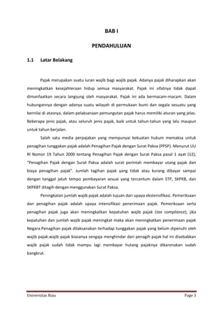 BAB I
PENDAHULUAN
1.1

Latar Belakang

Pajak merupakan suatu iuran wajib bagi wajib pajak. Adanya pajak diharapkan akan
meningkatkan kesejahteraan hidup semua masyarakat. Pajak ini sifatnya tidak dapat
dimanfaatkan secara langsung oleh masyarakat. Pajak ini ada bermacam-macam. Dalam
hubungannya dengan adanya suatu wilayah di permukaan bumi dan segala sesuatu yang
bernilai di atasnya, dalam pelaksanaan pemungutan pajak harus memiliki aturan yang jelas.
Beberapa jenis pajak, atau seluruh jenis pajak, baik untuk tahun-tahun yang lalu maupun
untuk tahun berjalan.
Salah satu media perpajakan yang mempunyai kekuatan hukum memaksa untuk
penagihan tunggakan pajak adalah Penagihan Pajak dengan Surat Paksa (PPSP). Menurut UU
RI Nomor 19 Tahun 2000 tentang Penagihan Pajak dengan Surat Paksa pasal 1 ayat (12),
“Penagihan Pajak dengan Surat Paksa adalah surat perintah membayar utang pajak dan
biaya penagihan pajak”. Jumlah tagihan pajak yang tidak atau kurang dibayar sampai
dengan tanggal jatuh tempo pembayaran sesuai yang tercantum dalam STP, SKPKB, dan
SKPKBT ditagih dengan menggunakan Surat Paksa.
Peningkatan jumlah wajib pajak adalah tujuan dari upaya ekstensifikasi. Pemeriksaan
dan penagihan pajak adalah upaya intensifikasi penerimaan pajak. Pemeriksaan serta
penagihan pajak juga akan meningkatkan kepatuhan wajib pajak (tax compliance), jika
kepatuhan dan jumlah wajib pajak meningkat maka akan meningkatkan penerimaan pajak
Negara.Penagihan pajak dilaksanakan terhadap tunggakan pajak yang belum dipenuhi oleh
wajib pajak.wajib pajak biasanya sengaja menghindar dari penagih pajak hal ini disebabkan
wajib pajak sudah tidak mampu lagi membayar hutang pajaknya dikarenakan sudah
bangkrut.

Universitas Riau

Page 3

 