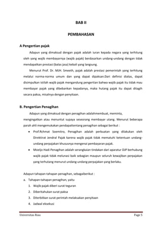 BAB II
PEMBAHASAN
A Pengertian pajak
Adapun yang dimaksud dengan pajak adalah iuran kepada negara yang terhitung
oleh yang wajib membayarnya (wajib pajak) berdasarkan undang-undang dengan tidak
mendapatkan prestasi (balas jasa) kebali yang langsung.
Menurut Prof. Dr. MJH. Smeeth, pajak adalah prestasi pemerintah yang terhitung
melalui norma-norma umum dan yang dapat dipaksan.Dari definisi diatas, dapat
disimpulkan istilah wajib pajak mengandung pengertian bahwa wajib pajak itu tidak mau
membayar pajak yang dibebankan kepadanya, maka hutang pajak itu dapat ditagih
secara paksa, misalnya dengan penyitaan.

B. Pengertian Penagihan
Adapun yang dimaksud dengan penagihan adalahmembuat, meminta,
mengingatkan atau menuntut supaya seseorang membayar utang. Menurut beberapa
parah ahli mengemukakan pendapattentang penagihan sebagai berikut :
Prof.Rchmat Soemitro, Penagihan adalah perbuatan yang dilakukan oleh
Direktirat Jendral Pajak karena wajib pajak tidak mematuhi ketentuan undangundang perpajakan khususnya mengenai pembayaran pajak.
Moeljo Hadi Penagihan adalah serangkaian tindakan dari aparatur DJP berhubung
wajib pajak tidak melunasi baik sebagian maupun seluruh kewajiban perpajakan
yang terhutang menurut undang-undang perpajakan yang berlaku.

Adapun tahapan-tahapan penagihan, sebagaiberikut :
a. Tahapan-tahapan penagihan, yaitu
1. Wajib pajak diberi surat teguran
2. Diberitahukan surat paksa
3. Diterbitkan surat perintah melaksakan penyitaan
4. Jadwal eksekusi
Universitas Riau

Page 5

 