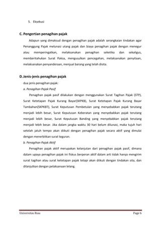 5. Eksekusi

C. Pengertian penagihan pajak
Adapun yang dimaksud dengan penagihan pajak adalah serangkaian tindakan agar
Penanggung Pajak melunasi utang pajak dan biaya penagihan pajak dengan menegur
atau

memperingatkan,

melaksanakan

penagihan

seketika

dan

sekaligus,

memberitahukan Surat Paksa, mengusulkan pencegahan, melaksanakan penyitaan,
melaksanakan penyanderaan, menjual barang yang telah disita.

D. Jenis-jenis penagihan pajak
dua jenis penagihan pajak:
a. Penagihan Pajak Pasif
Penagihan pajak pasif dilakukan dengan menggunakan Surat Tagihan Pajak (STP),
Surat Ketetapan Pajak Kurang Bayar(SKPKB), Surat Ketetapan Pajak Kurang Bayar
Tambahan(SKPKBT), Surat Keputusan Pembetulan yang menyebabkan pajak terutang
menjadi lebih besar, Surat Keputusan Keberatan yang menyebabkan pajak terutang
menjadi lebih besar, Surat Keputusan Banding yang menyebabkan pajak terutang
menjadi lebih besar. Jika dalam jangka waktu 30 hari belum dilunasi, maka tujuh hari
setelah jatuh tempo akan diikuti dengan penagihan pajak secara aktif yang dimulai
dengan menerbitkan surat teguran.
b. Penagihan Pajak Aktif
Penagihan pajak aktif merupakan kelanjutan dari penagihan pajak pasif, dimana
dalam upaya penagihan pajak ini fiskus berperan aktif dalam arti tidak hanya mengirim
surat tagihan atau surat ketetapan pajak tetapi akan diikuti dengan tindakan sita, dan
dilanjutkan dengan pelaksanaan lelang.

Universitas Riau

Page 6

 