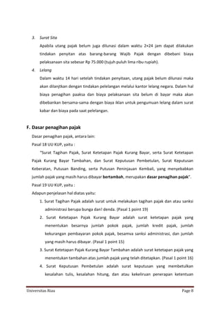 3.

Surat Sita
Apabila utang pajak belum juga dilunasi dalam waktu 2×24 jam dapat dilakukan
tindakan penyitan atas barang-barang Wajib Pajak dengan dibebani biaya
pelaksanaan sita sebesar Rp 75.000 (tujuh puluh lima ribu rupiah).

4.

Lelang
Dalam waktu 14 hari setelah tindakan penyitaan, utang pajak belum dilunasi maka
akan dilanjtkan dengan tindakan pelelangan melalui kantor lelang negara. Dalam hal
biaya penagihan paaksa dan biaya pelaksanaan sita belum di bayar maka akan
dibebankan bersama-sama dengan biaya iklan untuk pengumuan lelang dalam surat
kabar dan biaya pada saat pelelangan.

F. Dasar penagihan pajak
Dasar penagihan pajak, antara lain:
Pasal 18 UU KUP, yaitu :
“Surat Tagihan Pajak, Surat Ketetapan Pajak Kurang Bayar, serta Surat Ketetapan
Pajak Kurang Bayar Tambahan, dan Surat Keputusan Pembetulan, Surat Keputusan
Keberatan, Putusan Banding, serta Putusan Peninjauan Kembali, yang menyebabkan
jumlah pajak yang masih harus dibayar bertambah, merupakan dasar penagihan pajak”.
Pasal 19 UU KUP, yaitu :
Adapun penjelasan hal diatas yaitu:
1. Surat Tagihan Pajak adalah surat untuk melakukan tagihan pajak dan atau sanksi
administrasi berupa bunga dan! denda. (Pasal 1 point 19)
2. Surat Ketetapan Pajak Kurang Bayar adalah surat ketetapan pajak yang
menentukan besarnya jumlah pokok pajak, jumlah kredit pajak, jumlah
kekurangan pembayaran pokok pajak, besamva sanksi administrasi, dan jumlah
yang masih harus dibayar. (Pasal 1 point 15)
3. Surat Ketetapan Pajak Kurang Bayar Tambahan adalah surat ketetapan pajak yang
menentukan tambahan atas jumlah pajak yang telah ditetapkan. (Pasal 1 point 16)
4. Surat Keputusan Pembetulan adalah surat keputusan yang membetulkan
kesalahan tulis, kesalahan hitung, dan atau kekeliruan penerapan ketentuan

Universitas Riau

Page 8

 