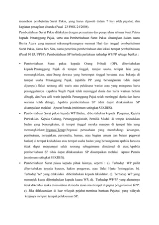 memohon pembetulan Surat Paksa, yang harus dijawab dalam 7 hari oleh pejabat, dan
kegiatan penagihan ditunda (Pasal 23 PMK-24/2008).
Pemberitahuan Surat Paksa dilakukan dengan pernyataan dan penyerahan salinan Surat Paksa
kepada Penanggung Pajak, serta atas Pemberitahuan Surat Paksa dituangkan dalam suatu
Berita Acara yang memuat sekurang-kurangnya memuat Hari dan tanggal pemberitahuan
Surat Paksa, nama Juru Sita, nama penerima pemberitahuan dan lokasi tempat pemberitahuan
(Pasal 10 UU PPSP). Pemberitahuan SP berbeda perlakuan terhadap WP/PP sebagai berikut :


Pemberitahuan

Surat

paksa

kepada

Orang

Pribadi

(OP),

diberitahukan

kepada Penanggung Pajak di tempat tinggal, tempat usaha, tempat lain yang
memungkinkan, atau Orang dewasa yang bertempat tinggal bersama atau bekerja di
tempat usaha Penanggung Pajak, (apabila PP yang bersangkutan tidak dapat
dijumpai), Salah seorang ahli waris atau pelaksana wasiat atau yang mengurus harta
peninggalannya (apabila Wajib Pajak telah meninggal dunia dan harta warisan belum
dibagi), dan Para ahli waris (apabila Penanggung Pajak telah meninggal dunia dan harta
warisan telah dibagi), Apabila pemberitahuan SP tidak dapat dilaksanakan

SP

disampaikan melalui Aparat Pemda (minimum setingkat SEKDES).


Pemberitahuan Surat paksa kepada WP Badan, diberitahukan kepada Pengurus, Kepala
Perwakilan, Kepala Cabang, PenanggungJawab, Pemilik Modal di tempat kedudukan
badan yang bersangkutan, di tempat tinggal mereka maupun di tempat lain yang
memungkinkan; Pegawai Tetap (Pegawai perusahaan

yang membidangi keuangan,

pembukuan, perpajakan, personalia, humas, atau bagian umum dan bukan pegawai
harian) di tempat kedudukan atau tempat usaha badan yang bersangkutan apabila Jurusita
tidak dapat menjumpai salah seorang sebagaimana dimaksud di atas; Apabila
pemberitahuan SP tidak dapat dilaksanakan SP disampaikan melalui Aparat Pemda
(minimum setingkat SEKDES).


Pemberitahuan Surat paksa kepada pihak lainnya, seperti : a). Terhadap WP pailit
diberitahukan kepada kurator, hakim pengawas, atau Balai Harta Peninggalan. b).
Terhadap WP yang dilikuidasi diberitahukan kepada likuidator, c). Terhadap WP yang
menunjuk kuasa diberitahukan kepada kuasa WP, d). Terhadap WP/PP yang alamatnya
tidak diketahui maka diumumkan di media masa atau tempel di papan pengumuman KPP.
e). Jika dilaksanakan di luar wilayah pejabat meminta bantuan Pejabat yang wilayah
kerjanya meliputi tempat pelaksanaan SP.

 