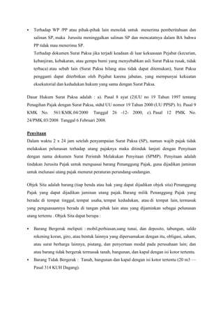

Terhadap WP /PP atau pihak-pihak lain menolak untuk menerima pemberitahuan dan
salinan SP, maka Jurusita meninggalkan salinan SP dan mencatatnya dalam BA bahwa
PP tidak mau menerima SP.
Terhadap dokumen Surat Paksa jika terjadi keadaan di luar kekuasaan Pejabat (kecurian,
kebanjiran, kebakaran, atau gempa bumi yang menyebabkan asli Surat Paksa rusak, tidak
terbaca) atau sebab lain (Surat Paksa hilang atau tidak dapat ditemukan), Surat Paksa
pengganti dapat diterbitkan oleh Pejabat karena jabatan, yang mempunyai kekuatan
eksekutorial dan kedudukan hukum yang sama dengan Surat Paksa.

Dasar Hukum Surat Paksa adalah : a). Pasal 8 ayat (2)UU no 19 Tahun 1997 tentang
Penagihan Pajak dengan Surat Paksa, stdtd UU nomor 19 Tahun 2000 (UU PPSP). b). Pasal 9
KMK No.

561/KMK.04/2000

Tanggal 26 -12- 2000, c). Pasal 12 PMK No.

24/PMK.03/2008 Tanggal 6 Februari 2008.
Penyitaan
Dalam waktu 2 x 24 jam setelah penyampaian Surat Paksa (SP), namun wajib pajak tidak
melakukan pelunasan terhadap utang pajaknya maka ditindak lanjuti dengan Penyitaan
dengan nama dokumen Surat Perintah Melakukan Penyitaan (SPMP). Penyitaan adalah
tindakan Jurusita Pajak untuk menguasai barang Penanggung Pajak, guna dijadikan jaminan
untuk melunasi utang pajak menurut peraturan perundang-undangan.
Objek Sita adalah barang (tiap benda atau hak yang dapat dijadikan objek sita) Penanggung
Pajak yang dapat dijadikan jaminan utang pajak. Barang milik Penanggung Pajak yang
berada: di tempat tinggal, tempat usaha, tempat kedudukan, atau di tempat lain, termasuk
yang penguasaannya berada di tangan pihak lain atau yang dijaminkan sebagai pelunasan
utang tertentu . Objek Sita dapat berupa :


Barang Bergerak meliputi : mobil,perhiasan,uang tunai, dan deposito, tabungan, saldo
rekening koran, giro, atau bentuk lainnya yang dipersamakan dengan itu, obligasi, saham,
atau surat berharga lainnya, piutang, dan penyertaan modal pada perusahaan lain; dan
atau barang tidak bergerak termasuk tanah, bangunan, dan kapal dengan isi kotor tertentu.



Barang Tidak Bergerak : Tanah, bangunan dan kapal dengan isi kotor tertentu (20 m3 —
Pasal 314 KUH Dagang).

 