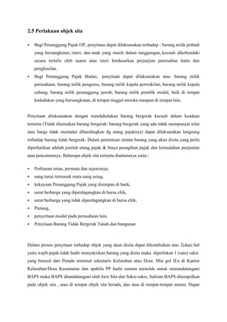 2.5 Perlakuan objek sita


Bagi Penanggung Pajak OP, penyitaan dapat dilaksanakan terhadap : barang milik pribadi
yang bersangkutan, isteri, dan anak yang masih dalam tanggungan, kecuali dikehendaki
secara tertulis oleh suami atau isteri berdasarkan perjanjian pemisahan harta dan
penghasilan.



Bagi Penanggung Pajak Badan, penyitaan dapat dilaksanakan atas: barang milik
perusahaan, barang milik pengurus, barang milik kepala perwakilan, barang milik kepala
cabang, barang milik penanggung jawab, barang milik pemilik modal, baik di tempat
kedudukan yang bersangkutan, di tempat tinggal mereka maupun di tempat lain.

Penyitaan dilaksanakan dengan mendahulukan barang bergerak kecuali dalam keadaan
tertentu (Tidak ditemukan barang bergerak/ barang bergerak yang ada tidak mempunyai nilai
atau harga tidak memadai dibandingkan dg utang pajaknya) dapat dilaksanakan langsung
terhadap barang tidak bergerak. Dalam penentuan urutan barang yang akan disita yang perlu
diperhatikan adalah jumlah utang pajak & biaya penagihan pajak dan kemudahan penjualan
atau pencairannya. Beberapa objek sita tertentu diantaranya yaitu :


Perhiasan emas, permata dan sejenisnya,



uang tunai termasuk mata uang asing,



kekayaan Penanggung Pajak yang disimpan di bank,



surat berharga yang diperdagangkan di bursa efek,



surat berharga yang tidak diperdagangkan di bursa efek,



Piutang,



penyertaan modal pada perusahaan lain,



Penyitaan Barang Tidak Bergerak Tanah dan bangunan

Dalam proses penyitaan terhadap objek yang akan disita dapat dikondisikan atas 2(dua) hal
yaitu wajib pajak tidak hadir menyaksikan barang yang disita maka diperlukan 1 (satu) saksi
yang berasal dari Pemda minimal sekretaris Kelurahan atau Desa. Min gol II/a di Kantor
Kelurahan/Desa Kecamatan dan apabila PP hadir namun menolak untuk menandatangani
BAPS maka BAPS ditandatangani oleh Juru Sita dan Saksi-saksi, Salinan BAPS ditempelkan
pada objek sita , atau di tempat objek sita berada, dan atau di tempat-tempat umum. Dapat

 