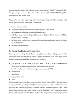 ditempel atau diberi segel sita. Dalam Segel Sita tertulis tulisan ― DISITA‖ , kutipan BAPS ,
larangan-larangan , ancaman Pasal 41A jo. Pasal 23 ayat (1) huruf d UU PPSP. Segel Sita
ditandatangani oleh Jurusita Pajak.
Pengecualian atas objek pajak yang dapat ditindaklanjuti dengan tindakan penagihan aktif
berupa penyitaan (sesuai pasal 15 UU PPSP) adalah :


Pakaian dan tempat tidur,



Persediaan makanan dan minuman ,peralatan memasak, obat-obatan.



Perlengkapan bersifat dinas yang diperoleh dari negara;



Buku-buku yang bertalian dengan jabatan atau pekerjaan alat-alat untuk pendidikan,
kebudayaan dan keilmuan;



Peralatan dalam keadaan jalan yang masih digunakan jumlah seluruhnya tidak lebih dari
Rp 20.000.000,00



Peralatan penyandang cacat.

2.6 Lelang Dan Penjualan Barang Sitaan
Dalam persiapan lelang, Kepala kantor mengajukan permohonan lelang secara tertulis
disertai dokumen yang disyaratkan kepada Kepala Kantor Lelang. Nilai utang pajak adalah
jumlah yang tercatat pada berkas penagihan yang meliputi :


STP, SKPKB, SKPKBT, SPPT, SKP, SKPT, STB, SKBKB, SKBKBT, Surat Keputusan
Pembetulan, Surat Keputusan Keberatan, Putusan Peninjuan Kembali



Surat Setoran Pajak atau bukti transaksi pembayaran pajak (NTPP),



Surat Teguran



Surat Paksa



Laporan Surat Paksa



SPMP

Pengumuman lelang, dilakukan setelah kepastian waktu lelang KP2LN. Kepala Kantor
mengumumkan lelang paling cepat 14 hari setelah penyitaan, melalui surat kabar harian,
selebaran atau tempelan atau media elektronik termasuk internet di wilayah kerja Kantor
Lelang, Pengumuman lelang untuk barang bergerak dilakukan 1 kali. Pengumuman lelang
barang tidak bergerak dilakukan 2 kali. Jangka waktu pengumuman pertama dengan kedua

 