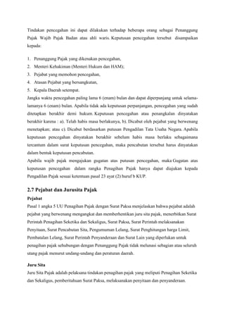 Tindakan pencegahan ini dapat dilakukan terhadap beberapa orang sebagai Penanggung
Pajak Wajib Pajak Badan atau ahli waris. Keputusan pencegahan tersebut disampaikan
kepada:
1. Penanggung Pajak yang dikenakan pencegahan,
2. Menteri Kehakiman (Menteri Hukum dan HAM);
3. Pejabat yang memohon pencegahan,
4. Atasan Pejabat yang bersangkutan,
5. Kepala Daerah setempat.
Jangka waktu pencegahan paling lama 6 (enam) bulan dan dapat diperpanjang untuk selamalamanya 6 (enam) bulan. Apabila tidak ada keputusan perpanjangan, pencegahan yang sudah
ditetapkan berakhir demi hukum. Keputusan pencegahan atau penangkalan dinyatakan
berakhir karena : a). Telah habis masa berlakunya, b). Dicabut oleh pejabat yang berwenang
menetapkan; atau c). Dicabut berdasarkan putusan Pengadilan Tata Usaha Negara. Apabila
keputusan pencegahan dinyatakan berakhir sebelum habis masa berlaku sebagaimana
tercantum dalam surat keputusan pencegahan, maka pencabutan tersebut harus dinyatakan
dalam bentuk keputusan pencabutan.
Apabila wajib pajak mengajukan gugatan atas putusan pencegahan, maka Gugatan atas
keputusan pencegahan dalam rangka Penagihan Pajak hanya dapat diajukan kepada
Pengadilan Pajak sesuai ketentuan pasal 23 ayat (2) huruf b KUP.

2.7 Pejabat dan Jurusita Pajak
Pejabat
Pasal 1 angka 5 UU Penagihan Pajak dengan Surat Paksa menjelaskan bahwa pejabat adalah
pejabat yang berwenang mengangkat dan memberhentikan juru sita pajak, menerbitkan Surat
Perintah Penagihan Seketika dan Sekaligus, Surat Paksa, Surat Perintah melaksanakan
Penyitaan, Surat Pencabutan Sita, Pengumuman Lelang, Surat Penghitungan harga Limit,
Pembatalan Lelang, Surat Perintah Penyanderaan dan Surat Lain yang diperlukan untuk
penagihan pajak sehubungan dengan Penanggung Pajak tidak melunasi sebagian atau seluruh
utang pajak menurut undang-undang dan peraturan daerah.
Juru Sita
Juru Sita Pajak adalah pelaksana tindakan penagihan pajak yang meliputi Penagihan Seketika
dan Sekaligus, pemberitahuan Surat Paksa, melaksanakan penyitaan dan penyanderaan.

 