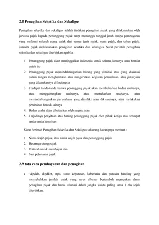 2.8 Penagihan Seketika dan Sekaligus
Penagihan seketika dan sekaligus adalah tindakan penagihan pajak yang dilaksanakan oleh
jurusita pajak kepada penanggung pajak tanpa menunggu tanggal jatuh tempo pembayaran
yang meliputi seluruh utang pajak dari semua jenis pajak, masa pajak, dan tahun pajak.
Jurusita pajak melaksanakan penagihan seketika dan sekaligus. Surat perintah penagihan
seketika dan sekaligus diterbitkan apabila :
1. Penanggung pajak akan meninggalkan indonesia untuk selama-lamanya atau berniat
untuk itu
2. Penanggung pajak memindahtangankan barang yang dimiliki atau yang dikuasai
dalam rangka menghentikan atau mengecilkan kegiatan perusahaan, atau pekerjaan
yang dilakukannya di Indonesia
3. Terdapat tanda-tanda bahwa penanggung pajak akan membubarkan badan usahanya,
atau

menggabungkan

usahanya,

atau

memekarkan

usahanya,

atau

memindahtangankan perusahaan yang dimiliki atau dikuasainya, atau melakukan
perubahan bentuk lainnya
4. Badan usaha akan dibubarkan oleh negara, atau
5. Terjadinya penyitaan atas barang penanggung pajak oleh pihak ketiga atau terdapat
tanda-tanda kepalitan
Surat Perintah Penagihan Seketika dan Sekaligus sekurang-kurangnya memuat :
1. Nama wajib pajak, atau nama wajib pajak dan penanggung pajak
2. Besarnya utang pajak
3. Perintah untuk membayar dan
4. Saat pelunasan pajak

2.9 tata cara pembayaran dan penagihan
skpdkb, skpdkbt, stpd, surat keputusan, keberatan dan putusan banding yang
menyebabkan jumlah pajak yang harus dibayar bertambah merupakan dasar
penagihan pajak dan harus dilunasi dalam jangka waktu paling lama 1 bln sejak
diterbitkan.

 