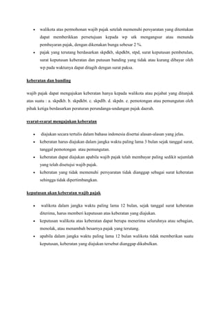 walikota atas permohonan wajib pajak setelah memenuhi persyaratan yang ditentukan
dapat memberikkan persetujuan kepada wp utk mengangsur atau menunda
pembayaran pajak, dengan dikenakan bunga sebesar 2 %.
pajak yang terutang berdasarkan skpdkb, skpdkbt, stpd, surat keputusan pembetulan,
surat keputusan keberatan dan putusan banding yang tidak atau kurang dibayar oleh
wp pada waktunya dapat ditagih dengan surat paksa.
keberatan dan banding
wajib pajak dapat mengajukan keberatan hanya kepada walikota atau pejabat yang ditunjuk
atas suatu : a. skpdkb. b. skpdkbt. c. skpdlb. d. skpdn. e. pemotongan atau pemungutan oleh
pihak ketiga berdasarkan peraturan perundanga-undangan pajak daerah.
syarat-syarat mengajukan keberatan
diajukan secara tertulis dalam bahasa indonesia disertai alasan-alasan yang jelas.
keberatan harus diajukan dalam jangka waktu paling lama 3 bulan sejak tanggal surat,
tanggal pemotongan atau pemungutan.
keberatan dapat diajukan apabila wajib pajak telah membayar paling sedikit sejumlah
yang telah disetujui wajib pajak.
keberatan yang tidak memenuhi persyaratan tidak dianggap sebagai surat keberatan
sehingga tidak dipertimbangkan.
keputusan akan keberatan wajib pajak
walikota dalam jangka waktu paling lama 12 bulan, sejak tanggal surat keberatan
diterima, harus memberi keputusan atas keberatan yang diajukan.
keputusan walikota atas keberatan dapat berupa menerima seluruhnya atau sebagian,
menolak, atau menambah besarnya pajak yang terutang.
apabila dalam jangka waktu paling lama 12 bulan walikota tidak memberikan suatu
keputusan, keberatan yang diajukan tersebut dianggap dikabulkan.

 