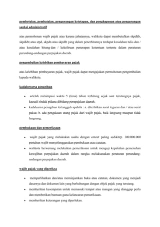 pembetulan, pembatalan, pengurangan ketetapan, dan penghapusan atau pengurangan
sanksi administratif
atas permohonan wajib pajak atau karena jabatannya, walikota dapat membetulkan skpdkb,
skpdkbt atau stpd, skpdn atau skpdlb yang dalam penerbitannya terdapat kesalahan tulis dan /
atau kesalahan hitung dan / kekeliruan penerapan ketentuan tertentu dalam peraturan
perundang-undangan perpajakan daerah.
pengembalian kelebihan pembayaran pajak
atas kelebihan pembayaran pajak, wajib pajak dapat mengajukan permohonan pengembalian
kepada walikota.
kadaluwarsa penagihan
setelah melampaui waktu 5 (lima) tahun terhitung sejak saat terutangnya pajak,
kecuali tindak pidana dibidang perapajakan daerah.
kadaluarsa penagihan tertangguh apabila : a. diterbitkan surat teguran dan / atau surat
paksa; b. ada pengakuan utang pajak dari wajib pajak, baik langsung maupun tidak
langsung.
pembukuan dan pemeriksaan
wajib pajak yang melakukan usaha dengan omzet paling sedikitrp. 300.000.000
pertahun wajib menyelenggarakan pembukuan atau catatan.
walikota berwenang melakukan pemeriksaan untuk menguji kepatuhan pemenuhan
kewajiban perpajakan daerah dalam rangka melaksanakan peraturan perundangundangan perpajakan daerah.
wajib pajak yang diperiksa
memperlihatkan dan/atau meminjamkan buku atau catatan, dokumen yang menjadi
dasarnya dan dokumen lain yang berhubungan dengan objek pajak yang terutang.
memberikan kesempatan untuk memasuki tempat atau ruangan yang dianggap perlu
dan memberikan bantuan guna kelancaran pemeriksaan.
memberikan keterangan yang diperlukan.

 