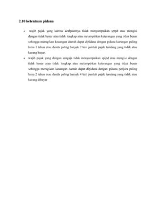 2.10 ketentuan pidana
wajib pajak yang karena kealpaannya tidak menyampaikan sptpd atau mengisi
dengan tidak benar atau tidak lengkap atau melampirkan keterangan yang tidak benar
sehingga merugikan keuangan daerah dapat dipidana dengan pidana kurungan paling
lama 1 tahun atau denda paling banyak 2 kali jumlah pajak terutang yang tidak atau
kurang bayar.
wajib pajak yang dengan sengaja tidak menyampaikan sptpd atau mengisi dengan
tidak benar atau tidak lengkap atau melampirkan keterangan yang tidak benar
sehingga merugikan keuangan daerah dapat dipidana dengan pidana penjara paling
lama 2 tahun atau denda paling banyak 4 kali jumlah pajak terutang yang tidak atau
kurang dibayar

 