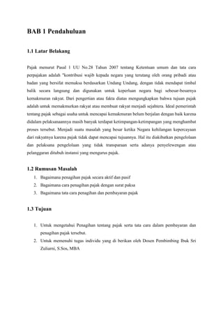 BAB 1 Pendahuluan
1.1 Latar Belakang
Pajak menurut Pasal 1 UU No.28 Tahun 2007 tentang Ketentuan umum dan tata cara
perpajakan adalah "kontribusi wajib kepada negara yang terutang oleh orang pribadi atau
badan yang bersifat memaksa berdasarkan Undang Undang, dengan tidak mendapat timbal
balik secara langsung dan digunakan untuk keperluan negara bagi sebesar-besarnya
kemakmuran rakyat. Dari pengertian atau fakta diatas mengungkapkan bahwa tujuan pajak
adalah untuk memakmurkan rakyat atau membuat rakyat menjadi sejahtera. Ideal pemerintah
tentang pajak sebagai usaha untuk mencapai kemakmuran belum berjalan dengan baik karena
didalam pelaksanaannya masih banyak terdapat ketimpangan-ketimpangan yang menghambat
proses tersebut. Menjadi suatu masalah yang besar ketika Negara kehilangan kepercayaan
dari rakyatnya karena pajak tidak dapat mencapai tujuannya. Hal itu diakibatkan pengelolaan
dan pelaksana pengelolaan yang tidak transparaan serta adanya penyelewengan atau
pelanggaran ditubuh instansi yang mengurus pajak.

1.2 Rumusan Masalah
1. Bagaimana penagihan pajak secara aktif dan pasif
2. Bagaimana cara penagihan pajak dengan surat paksa
3. Bagaimana tata cara penagihan dan pembayaran pajak

1.3 Tujuan
1. Untuk mengetahui Penagihan tentang pajak serta tata cara dalam pembayaran dan
penagihan pajak tersebut.
2. Untuk memenuhi tugas individu yang di berikan oleh Dosen Pembimbing Ibuk Sri
Zuliarni, S.Sos, MBA

 
