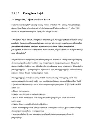 BAB 2

Penagihan Pajak

2.1 Pengertian, Tujuan dan Surat Paksa
Menurut pasal 1 angka 9 Undang-undang Nomor 19 Tahun 1997 tentang Penagihan Pajak
dengan Surat Paksa sebagaimana telah diubah dengan Undang-undang no.19 tahun 2000
dijelaskan pengertian Penagihan Pajak yaitu sebagai berikut:

"Penagihan Pajak adalah serangkaian tindakan agar Penanggung Pajak melunasi utang
pajak dan biaya penagihan pajak dengan menegur atau memperingatkan, melaksanakan
penagihan seketika dan sekaligus, memberitahukan Surat Paksa, mengusulkan
pencegahan, melaksanakan penyitaan, melaksanakan penyanderaan,dan menjual barang
yang telah disita."

Pengertian di atas mengandung arti bahwa penagihan merupakan serangkaian kegiatan yang
di mulai dengan tindakan-tindakan yang berupa teguran atau peringatan, dan dilanjutkan
dengan tindakan-tindakan yang lebih bersifat memaksa agar utang pajak segera dilunasi oleh
penanggung pajak. Tujuan penagihan pajak adalah agar penangggung pajak melunasi utang
pajaknya berikut dengan biaya penagihan pajak.
Penanggung pajak merupakan orang pribadi atau badan yang bertanggung jawab atas
pembayaran pajak, termasuk wakil yang menjalankan hak dan memenuhi kewajiban Wajib
Pajak menurut ketentuan peraturan perundang-undangan perpajakan. Wajib Pajak diwakili
dalam hal:
a. Badan oleh pengurus
b. Badan yang dinyatakan pailit oleh kurator
c. Badan dalam pembubaran oleh orang atau badan yang ditugasi untuk melakukan
pemberesan
d. Badan dalam proses likuidasi oleh likuidator
e. suatu warisan yang belum terbagi oleh salah seorang ahli warisnya, pelaksana wasiatnya
atau yang mengurus harta peninggalannya
f. anak yang belum dewasa atau orang yang berada dalam pengampuan oleh wali
pengampunya

 