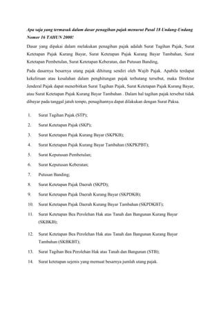 Apa saja yang termasuk dalam dasar penagihan pajak menurut Pasal 18 Undang-Undang
Nomor 16 TAHUN 2000!
Dasar yang dipakai dalam melakukan penagihan pajak adalah Surat Tagihan Pajak, Surat
Ketetapan Pajak Kurang Bayar, Surat Ketetapan Pajak Kurang Bayar Tambahan, Surat
Ketetapan Pembetulan, Surat Ketetapan Keberatan, dan Putusan Banding,
Pada dasarnya besarnya utang pajak dihitung sendiri oleh Wajib Pajak. Apabila terdapat
kekeliruan atau kesalahan dalam penghitungan pajak terhutang tersebut, maka Direktur
Jenderal Pajak dapat menerbitkan Surat Tagihan Pajak, Surat Ketetapan Pajak Kurang Bayar,
atau Surat Ketetapan Pajak Kurang Bayar Tambahan . Dalam hal tagihan pajak tersebut tidak
dibayar pada tanggal jatuh tempo, penagihannya dapat dilakukan dengan Surat Paksa.
1.

Surat Tagihan Pajak (STP);

2.

Surat Ketetapan Pajak (SKP);

3.

Surat Ketetapan Pajak Kurang Bayar (SKPKB);

4.

Surat Ketetapan Pajak Kurang Bayar Tambahan (SKPKPBT);

5.

Surat Keputusan Pembetulan;

6.

Surat Keputusan Keberatan;

7.

Putusan Banding;

8.

Surat Ketetapan Pajak Daerah (SKPD);

9.

Surat Ketetapan Pajak Daerah Kurang Bayar (SKPDKB);

10.

Surat Ketetapan Pajak Daerah Kurang Bayar Tambahan (SKPDKBT);

11.

Surat Ketetapan Bea Perolehan Hak atas Tanah dan Bangunan Kurang Bayar
(SKBKB);

12.

Surat Ketetapan Bea Perolehan Hak atas Tanah dan Bangunan Kurang Bayar
Tambahan (SKBKBT);

13.

Surat Tagihan Bea Perolehan Hak atas Tanah dan Bangunan (STB);

14.

Surat ketetapan sejenis yang memuat besarnya jumlah utang pajak.

 
