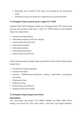 Menyiapkan berkas penyitaan Wajib Pajak yang bersangkutan dan pengumuman
lelang.
Pelaksanaan Lelang sesuai dengan hari, tanggal dan jam yang telah ditentukan.

2.3 Penagihan Pajak menurut pasal 1 angka 8 UU PPSP
Penagihan Pajak adalah serangkaian tindakan agar Penanggung Pajak (PP) melunasi utang
pajak dan biaya penagihan pajak (Pasal 1 angka 8 UU PPSP), tindakan tersebut dilakukan
dengan cara sebagai berikut :


menegur atau memperingatkan.



melaksanakan penagihan seketika dan sekaligus



memberitahukan Surat Paksa (SP)



mengusulkan pencegahan



melaksanakan penyitaan



melaksanakan penyanderaan



menjual barang yang telah disita

Adapun beberapa tindakan penagihan pajak yang dilakukan adalah meliputi tahapan-tahapan
sebagai berikut :


Penerbitan Surat Teguran/Peringatan



Penerbitan Surat Paksa



Penerbitan

SPMP/Penyitaan (Pemblokiran

rekening

melaksanakan

penyanderaan,

Pencegahan)


Pengumuman Lelang



Pelaksanaan Lelang



Menjual barang yang telah disita



Penagihan Seketika dan Sekaligus

2.4 Penagihan Pajak dengan Surat Paksa
Surat Teguran
Atas setiap produk yang meliputi STP, SKPKB, SKPKBT dan SKKb, SKPb, Putusan
banding, serta Putusan PK, Jatuh Tempo adalah 1 (satu) bulan sejak tanggal diterbitkan,

 