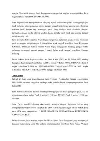 apabila 7 hari sejak tanggal Jatuh Tempo maka atas produk tersebut akan diterbitkan Surat
Teguran (Pasal 5 (1) PMK.24/KMK.04/2000).
Surat Teguran/Surat Peringatan/surat lain yang sejenis diterbitkan apabila Penanggung Pajak
tidak melunasi utang pajaknya sampai dengan tanggal jatuh tempo pembayaran. Biasanya
sebelum Jatuh Tempo bagi penunggak pajak yang nilainya besar didahului dengan
peringatan dengan media telepon terlebih dahulu kepada wajib pajak atau dikenal dengan
istilah morning call.
Perlu diketahui bahwa apabila Wajib Pajak mengajukan keberatan, jangka waktu pelunasan
pajak tertangguh sampai dengan 1 (satu) bulan sejak tanggal penerbitan Surat Keputusan
Keberatan. Demikian halnya apabila Wajib Pajak mengajukan banding, jangka waktu
pelunasan tertangguh sampai dengan 1 (satu) bulan sejak tanggal penerbitan Putusan
Banding.
Dasar Hukum Surat Teguran adalah : a). Pasal 8 ayat (2)UU no 19 Tahun 1997 tentang
Penagihan Pajak dengan Surat Paksa, stdtd UU nomor 19 Tahun 2000 (UU PPSP). b). Pasal 1
angka 3 dan Pasal 5 KMK No. 561/KMK.04/2000 Tanggal 26 -12- 2000, c). Pasal 1 angka
3 dan Pasal 8 PMK No. 24/PMK.03/2008 Tanggal 6 Februari 2008.
Surat Paksa
Setelah 21 hari sejak diterbitkannya Surat Teguran (berdasarkan tanggal pengiriman),
WP/PP tidak melunasi tunggakan pajaknya maka, ditindak lanjuti dengan penyampaian Surat
Paksa (SP).
Surat Paksa adalah surat perintah membayar utang pajak dan biaya penagihan pajak, hal ini
sebagaimana diatur dalam Pasal 1 angka 21 UU no. 28/2007, Pasal 1 angka 12 UU no.
19/2000.
Surat Paksa memiliki kekuatan eksekutorial, setingkat dengan Keputusan hakim yang
mempunyai ketetapan hukum yang bersifat tetap. Hal ini sejalan dengan tulisan pada Kepala
surat (SP) yang mengatakan : ― DEMI KEADILAN BERDASARKAN KETUHANAN
YANG MAHA ESA‖.
Dalam keadaan force mayeur, dapat diterbitkan Surat Paksa Pengganti yang mempunyai
kekuatan hukum yang sama. Jika terdapat kesalahan dalam penerbitan Surat Paksa, PP dapat

 