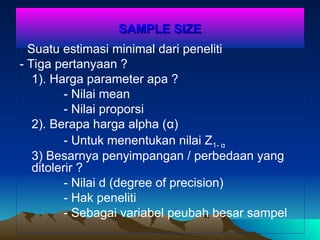 SAMPLE SIZE
SAMPLE SIZE
- Suatu estimasi minimal dari peneliti
- Tiga pertanyaan ?
1). Harga parameter apa ?
- Nilai mean
- Nilai proporsi
2). Berapa harga alpha (α)
- Untuk menentukan nilai Z1- α
3) Besarnya penyimpangan / perbedaan yang
ditolerir ?
- Nilai d (degree of precision)
- Hak peneliti
- Sebagai variabel peubah besar sampel
 