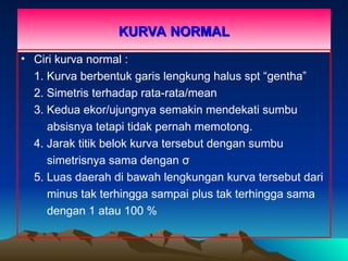 KURVA NORMAL
KURVA NORMAL
• Ciri kurva normal :
1. Kurva berbentuk garis lengkung halus spt “gentha”
2. Simetris terhadap rata-rata/mean
3. Kedua ekor/ujungnya semakin mendekati sumbu
absisnya tetapi tidak pernah memotong.
4. Jarak titik belok kurva tersebut dengan sumbu
simetrisnya sama dengan σ
5. Luas daerah di bawah lengkungan kurva tersebut dari
minus tak terhingga sampai plus tak terhingga sama
dengan 1 atau 100 %
 