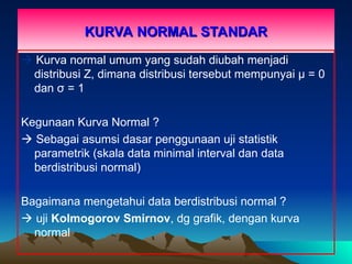 KURVA NORMAL STANDAR
KURVA NORMAL STANDAR
 Kurva normal umum yang sudah diubah menjadi
distribusi Z, dimana distribusi tersebut mempunyai µ = 0
dan σ = 1
Kegunaan Kurva Normal ?
 Sebagai asumsi dasar penggunaan uji statistik
parametrik (skala data minimal interval dan data
berdistribusi normal)
Bagaimana mengetahui data berdistribusi normal ?
 uji Kolmogorov Smirnov, dg grafik, dengan kurva
normal
 