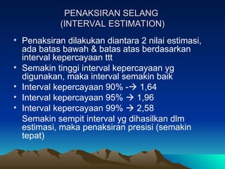 PENAKSIRAN SELANG
PENAKSIRAN SELANG
(INTERVAL ESTIMATION)
(INTERVAL ESTIMATION)
• Penaksiran dilakukan diantara 2 nilai estimasi,
ada batas bawah & batas atas berdasarkan
interval kepercayaan ttt
• Semakin tinggi interval kepercayaan yg
digunakan, maka interval semakin baik
• Interval kepercayaan 90% - 1,64
• Interval kepercayaan 95%  1,96
• Interval kepercayaan 99%  2,58
Semakin sempit interval yg dihasilkan dlm
estimasi, maka penaksiran presisi (semakin
tepat)
 