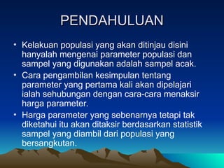 PENDAHULUAN
PENDAHULUAN
• Kelakuan populasi yang akan ditinjau disini
hanyalah mengenai parameter populasi dan
sampel yang digunakan adalah sampel acak.
• Cara pengambilan kesimpulan tentang
parameter yang pertama kali akan dipelajari
ialah sehubungan dengan cara-cara menaksir
harga parameter.
• Harga parameter yang sebenarnya tetapi tak
diketahui itu akan ditaksir berdasarkan statistik
sampel yang diambil dari populasi yang
bersangkutan.
 