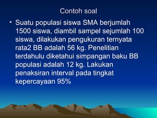 Contoh soal
Contoh soal
• Suatu populasi siswa SMA berjumlah
1500 siswa, diambil sampel sejumlah 100
siswa, dilakukan pengukuran ternyata
rata2 BB adalah 56 kg. Penelitian
terdahulu diketahui simpangan baku BB
populasi adalah 12 kg. Lakukan
penaksiran interval pada tingkat
kepercayaan 95%
 