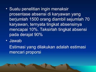 • Suatu penelitian ingin menaksir
prosentase absensi di karyawan yang
berjumlah 1500 orang diambil sejumlah 70
karyawan, ternyata tingkat absensinya
mencapai 10%. Taksirlah tingkat absensi
pada derajat 90%
• Jawab
Estimasi yang dilakukan adalah estimasi
mencari proporsi
 