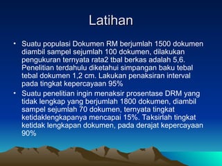 Latihan
Latihan
• Suatu populasi Dokumen RM berjumlah 1500 dokumen
diambil sampel sejumlah 100 dokumen, dilakukan
pengukuran ternyata rata2 tbal berkas adalah 5,6.
Penelitian terdahulu diketahui simpangan baku tebal
tebal dokumen 1,2 cm. Lakukan penaksiran interval
pada tingkat kepercayaan 95%
• Suatu penelitian ingin menaksir prosentase DRM yang
tidak lengkap yang berjumlah 1800 dokumen, diambil
sampel sejumlah 70 dokumen, ternyata tingkat
ketidaklengkapanya mencapai 15%. Taksirlah tingkat
ketidak lengkapan dokumen, pada derajat kepercayaan
90%
 