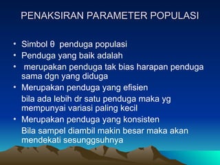 PENAKSIRAN PARAMETER POPULASI
PENAKSIRAN PARAMETER POPULASI
• Simbol θ penduga populasi
• Penduga yang baik adalah
• merupakan penduga tak bias harapan penduga
sama dgn yang diduga
• Merupakan penduga yang efisien
bila ada lebih dr satu penduga maka yg
mempunyai variasi paling kecil
• Merupakan penduga yang konsisten
Bila sampel diambil makin besar maka akan
mendekati sesunggsuhnya
 