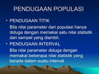 PENDUGAAN POPULASI
PENDUGAAN POPULASI
• PENDUGAAN TITIK
Bila nilai parameter dari populasi hanya
diduga dengan memakai satu nilai statistik
dari sampel yang diambil.
• PENDUGAAN INTERVAL
Bila nilai parameter diduga dengan
memakai beberapa nilai statistik yang
berada dalam suatu interval
 