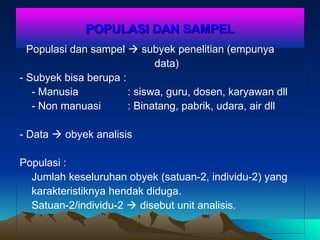 POPULASI DAN SAMPEL
POPULASI DAN SAMPEL
- Populasi dan sampel  subyek penelitian (empunya
data)
- Subyek bisa berupa :
- Manusia : siswa, guru, dosen, karyawan dll
- Non manuasi : Binatang, pabrik, udara, air dll
- Data  obyek analisis
Populasi :
Jumlah keseluruhan obyek (satuan-2, individu-2) yang
karakteristiknya hendak diduga.
Satuan-2/individu-2  disebut unit analisis.
 
