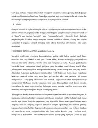 Guru juga sebagai pereka bentuk bahan pengajaran yang menyediakan peluang kepada pelajar
untuk membina pengetahuan baru. Guru akan mengenal pasti pengetahuan sedia ada pelajar dan
merancang kaedah pengajarannya dengan sifat asas pengetahuan tersebut.

1.3. Definisi

Geografi merupakan kajian tentang lokasi dan variasi ruang dalam fenomena manusia dan fizikal
di bumi. Perkataan geografi diambil dari perkataan Inggeris yang berasal dari perkataan Greek hê
gê ("bumi") dan graphein ("menulis" atau "menggambarkan").           Geografi lebih daripada
pengkajian peta. Ia bukan hanya menyiasat dimana kedudukan di bumi, kadang kala digelar
kedudukan di angkasa. Geografi mengkaji sama ada ia disebabkan oleh manusia atau secara
semulajadi.

2.0 KAEDAH PENGAJARAN YANG DIGUNAKAN.

Mengikut pendekatan pengajaran konstruktivisme, pelajar tidak boleh menjadi pasif dalam
menerima ilmu yang dibekalkan oleh guru ( Fosnot, 1996 ). Menurut beliau juga, guru pula harus
menjadi penyampai ataupun penyalur ilmu dan menguruskan kelas. Kaedah pembelajaran
konstruktivisma    merupakan kaedah pelajaran yang berasakan murid dimana murid diberi
peluang untuk mengetengahkan pendapat mereka tentang sesuatu konsep atau idea yang hendak
dikemukan berkenaan pembelajaran mereka dalam bilik darjah dan mereka juga berpeluang
berkongsi persepsi antara satu sama lain, perkongsian idea atau pendapat ini manpu
menghasilkan      kerja yang lebih kreatif dan inovatif , kerjasama ini akan mewujudkan sikap
menghormati dikalangan murid, berkenaan idea yang diketengahkan oeleh kawan mereka,
kesepaduaan ini akan megeratkan lagi hubungan sesama mereka malahan akan wujud sifat
menerima pandangan orang lain dengan fikiran yang positif.

Mengaplikasi kaedah konstruktivisma dalam pembelajaran hendaklah di mainkan oleh guru, di
mana guru perlu menekankan kemahiran saintifik dan kemahiran berfikir terhadap anak murid
mereka agar segala ilmu dan pegalaman yang diperolehi dalam proses pemeblajaran secara
langsung atau tiak langsung dapat di apikasikan dengan sepenuhnya dan memberi peluang
kepada pelajar untuk berfikir bagi menyelesaikan sesuatu permasalahan yang berlaku. Keadaan
ini memerlukan murid mengaplikasikan idea baru dalam konteks yang               berbeza untuk
mengukuhkan kefahaman        idea berdasarkan sesuatu konsep yang dipelajari. Selain itu juga
 