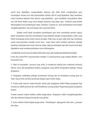murid turut digalakkan mengemukakan hipotesis dan tidak boleh mengharapkan guru
mnerangkan sesuatu teori atau permasalahan melalui aktiviti yang dijalankan. Bagi membantu
murid membuat hipotesis hasil aktiviti yang dijalankan , guru hendaklah menyediakan bahan
atau alat bantu belajar yang sesuai dengan pelajaran yang diajar agar matlamat yang hendak
diketengahkan hasil pembelajaran dapat jelmakan. Lantaran itu hasil pembelajaran murid dapat
menghubungkaitkan idea asal dengan idea yang baru dibina.

           Selepas murid dapat memahami pembelajaran guru akan memainkan peranan supaya
dapat menajamkan lagi hasil pemeblajaran yang dilakukan dengan mengemukakan soalan yang
boleh merangsang murid untuk mencari jawapan. Pada masa ini guru tidak akan lagi membantu
murid menyelesaiakan masalah secara terus tetapi hanya perlu memberi perhatian terhadap
keperluan, kebolehan dan minat murid itu sahaja. Bagi memantapkan lagi idea murid-murid akan
digalakkan untuk membuat perkerjaan secara berkumpulan.

3.0 PRINSIP ASAS DAN ELEMEN PENTING DALAM TEORI KONSTRUKTIVISME
Caine dan caine(1991) menyenaraiakn terdapat 12 prinsip-prinsip yang terdapat didalam teori
konstruktivisme:

1- Otak itu merupakan prosesor yang selari, ia memproses banyak jenis maklumat termasuk
fikiran, emosi dan pengetahuan budaya, pengajaran yang efektif mengunakan pelbagai strategi
pengajaran.

2- Pengajaran melibatkan pelbagai keseluruhan fisiologi dan ini bermakana seorang guru itu
tidak hanya boleh memberi penekanan kepada aspek intelek sahaja.

3- Usaha untuk mencari makna bersifat semula jadi, pengajaran efektif bahasa pengantar bagi
seorang itu adalah personal dan unik.Pemahaman seorang pelajar bergantung kepada pengalamn
kendiri.

4-untuk mencari makna berlaku melalu pengcorakan. Pengajaran efektif menghubungkaitkan
idea dan maklumat dengan konsep dan tema global.

5- Emosi adalah kritikal kepada pengcorakan . Pembelajaran dipengaruhi oleh emosi , perasaan
dan sikap.
 