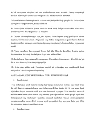 6-Otak memproses bahagian kecil dan keseluruhannya secara serentak. Orang menghadapi
masalah membelajari sesuatu kecil bahagaian kecil atau keseluruhan diabaikan.

7- Pembelajran melibatkan perhatian berfokus dan persepsi keliling (peripheral). Pembelajaran
dipengaruhi oleh persekitaran, budaya dan iklim

8- Pembelajaran melibatkan proses sedar dan tidak sedar. Pelajar memerlukan masa untuk
memproses “apa” dan “ bagaimana” isi pelajaran.

9- Terdapat sekurang-kurangnya dua jenis ingatan, sistem ingatan ruang(spartial) dan sistem
ingatan pembelajaran hafalan. Pengajaran yang terlalu mengutamakan pembelajaran hafalan
tidak memajukan ruang dan pembelajaran berasakan pengalaman boleh menghalang pemahaman
murid.

10-Pelajar memahami dan mengigati dengan baik jika fakta dan kemahiran disekitar dalam
ingatan nuatral dan ruang. Pembelajaran eksperimen adalah efektif.

11- Pembelajaran diperkuatkan oleh cabaran dan dibantuttkan oleh ancaman . Iklim bilik darjah
harus mencabar tetapi tidak menganggu pelajar.

12- Setiap otak adalah unik, Pengajaran mestilah di pelbagaikan agar murid-murid dapat
menyatakan kecenderungan masing-masing.

4.0 FASA-FASA YANG WUJUD DALAM TEORI KONSTRUKTIVISME

   i.    Fasa Orientasi

Fasa ini bertujuan untuk menarik minat pelajar dengan menerapkan motivasi agar minat terus
berputik dalam proses pembelajaran yang berlangsung. Dalam fasa ini aktiviti yang sesuai dapat
dijalankan dengan membuat tunjuk ajar atau demontrasi, tayangan video atau slide, memberi
keratan akhbar serta soalan–soalan yang tertentu agar dapat menarik minta pelajar ingin tahu
tentang subjek yang bakal diajar. Tujuan fasa ini adalah melahirkan perasaan seronok yang akan
mendorong pelajar supaya lebih berminat untuk mengetahui akan apa yang diajar serta lebih
berminat untuk tetap berada didalam kelas.

  ii.    Fasa Pencetusan
 