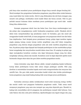 pula hanya akan memahami proses pembelajaran dengan hanya menulis dengan berulang kali .
Murid mendapat ilmu pengetahuan berdasarkan pengalaman yang dibina dalam minda bukannya
yang wujud dalam luar minda mereka. Aktiviti yang dilaksanakan dan alat bantu mengajar yang
menarik serta pelbagai, membuatkan murid mudah faham dan berasa seronok. Oleh itu guru
perlulah mencari kelaianan dalam membantu proses pembelajaran agar murid tidak mudah
hilang fokus didalam kelas .

       Keempat, penguasaan teknik lisan dan bukan lisan. Guru hanya membentangkan teori
dan pelajar akan mengadaptasinya sendiri berdasarkan pengalaman sendiri. Manakala aktiviti
dalam kelas memperkukuhkan lagi pemahaman murid. Ini bermakna, guru dan murid ada
menggunakan kaedah timbal balik, di mana penggunaan serta penguasaan teknik lisan dan bukan
lisan diaplikasikan. Hasil daripada proses pemahaman konsep, pelajar dapat membina ingatan
jangka panjang tentang sesuatu konsep melalui penglibatan yang aktif dalam mengaitkan
pengetahuan yang diterima dengan pengetahuan sedia ada untuk membina pengetahuan yang
baru. Keyakinan pelajar dapat dipupuk hasil daripada pembelajaran ini dan membolehkan pelajar
berani mengahadapi dan menyelesaikan masalah dalam situasi baru. Di samping itu pelajar juga
dapat meningkatkan kemahiran sosialnya iaitu dapat bekerjasama dengan orang lain dalam
menghadapi sebarang cabaran dan masalah. Kemahiran sosial ini dapat diperolehi apabila murid
berinteraksi dengan rakan-rakan dan guru dalam membina pengetahuan mereka.


       Antara kelemahan yang dapat dikesan adalah, menjadi penghalang kepada kefahaman
konsep dalam pembelajaran kerana tidak selaras dengan pandangan saintifik. Oleh yang
demikian ia menimbulkan kesusahan kepada murid untuk mengasimilasikan dan menyusun idea
saintifik baru. Jika guru tidak pandai mencorakan kaedah terbaik akan berlaku pertembungan
kerana pengalaman yang terjadi kadang-kadang tidak sesuai dengan proses pembelajaran.



       Kelemahan seterusnya adalah, ketidaksediaan murid untuk merancang strategi, berfikir
dan menilai sendiri teori pengajaran berdasarkan pengalaman sendiri. Tidak semua murid
mempunyai pengalaman yang sama atau menepati apa yang akan diajaroleh guru. Masalah ini,
kadang kala menyebabkan aktiviti pengajaran dan pembelajaran menjadi tidak berkesan. Guru
sedar bahawa idea-idea sedia perlu diubahsuai, diperkembangkan atau diganti dengan idea yang
 