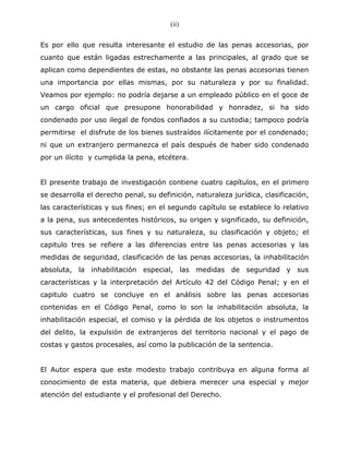 (ii)
                                        ii


Es por ello que resulta interesante el estudio de las penas accesorias, por
cuanto que están ligadas estrechamente a las principales, al grado que se
aplican como dependientes de estas, no obstante las penas accesorias tienen
una importancia por ellas mismas, por su naturaleza y por su finalidad.
Veamos por ejemplo: no podría dejarse a un empleado público en el goce de
un cargo oficial que presupone honorabilidad y honradez, si ha sido
condenado por uso ilegal de fondos confiados a su custodia; tampoco podría
permitirse el disfrute de los bienes sustraídos ilícitamente por el condenado;
ni que un extranjero permanezca el país después de haber sido condenado
por un ilícito y cumplida la pena, etcétera.


El presente trabajo de investigación contiene cuatro capítulos, en el primero
se desarrolla el derecho penal, su definición, naturaleza jurídica, clasificación,
las características y sus fines; en el segundo capítulo se establece lo relativo
a la pena, sus antecedentes históricos, su origen y significado, su definición,
sus características, sus fines y su naturaleza, su clasificación y objeto; el
capitulo tres se refiere a las diferencias entre las penas accesorias y las
medidas de seguridad, clasificación de las penas accesorias, la inhabilitación
absoluta, la inhabilitación especial, las medidas de seguridad y sus
características y la interpretación del Artículo 42 del Código Penal; y en el
capitulo cuatro se concluye en el análisis sobre las penas accesorias
contenidas en el Código Penal, como lo son la inhabilitación absoluta, la
inhabilitación especial, el comiso y la pérdida de los objetos o instrumentos
del delito, la expulsión de extranjeros del territorio nacional y el pago de
costas y gastos procesales, así como la publicación de la sentencia.


El Autor espera que este modesto trabajo contribuya en alguna forma al
conocimiento de esta materia, que debiera merecer una especial y mejor
atención del estudiante y el profesional del Derecho.
 