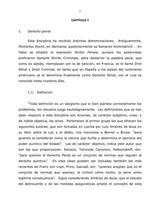 1

                                 CAPÍTULO I



1.   Derecho penal


     Esta disciplina ha recibido distintas denominaciones.    Antiguamente,
Peinliches Recht, en Alemania, posteriormente se llamaron Kriminalrcht . En
Italia se empleó la expresión Diritto Penale, aunque los positivistas
prefirieron llamarle Dirrito Criminale, para desterrar la palabra pena, que
como es sabido, reemplazan por la de sanción; en Francia, se le llamó Drot
Pénal y Droit Criminal, en tanto que en España y los países del continente
americano se le denomina finalmente como Derecho Penal, con el cual es
conocido hasta nuestros días.


     1.1. Definición


     “Toda definición es un silogismo que si bien plantea correctamente los
problemas, los resuelve luego tautológicamente. Las definiciones que se han
dado respecto a esta disciplina son diversas, de carácter subjetivo, unas, y
de índole objetiva, las otras. Pertenecen al primer grupo las que ofrecen los
siguientes autores, que son tomadas en cuenta por Luis Jiménez de Asua en
su libro sobre la Ley y el delito, nos menciona a Berner y Brusa: “para
quienes la consideran como la ciencia que funda y determina el ejercicio del
poder punitivo del Estado”. Las de carácter objetivo, indica este autor que
son las que proporcionan: Renazzi, Tancredo Canonico, Holtzendorff, etc:
“para quienes el Derecho Penal es un conjunto de normas que regulan el
derecho punitivo”.     En esta clase pueden ser incluidas también las más
recientes de Franz von Liszt, Prins, Garuad, etc: “quienes aceptan que es el
conjunto de normas que asocian, al crimen como hecho, la pena como
legítima consecuencia”. Sigue considerando Jiménez de Asúa, que el estudio
del delincuente y de las medidas asegurativas amplió el concepto de esta
 