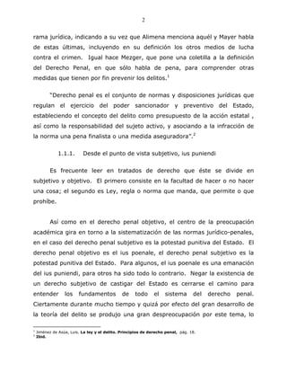 2


rama jurídica, indicando a su vez que Alimena menciona aquél y Mayer habla
de estas últimas, incluyendo en su definición los otros medios de lucha
contra el crimen. Igual hace Mezger, que pone una coletilla a la definición
del Derecho Penal, en que sólo habla de pena, para comprender otras
medidas que tienen por fin prevenir los delitos.1


          “Derecho penal es el conjunto de normas y disposiciones jurídicas que
regulan el ejercicio del poder sancionador y preventivo del Estado,
estableciendo el concepto del delito como presupuesto de la acción estatal ,
así como la responsabilidad del sujeto activo, y asociando a la infracción de
la norma una pena finalista o una medida aseguradora”.2


              1.1.1.       Desde el punto de vista subjetivo, ius puniendi


          Es frecuente leer en tratados de derecho que éste se divide en
subjetivo y objetivo. El primero consiste en la facultad de hacer o no hacer
una cosa; el segundo es Ley, regla o norma que manda, que permite o que
prohíbe.


          Así como en el derecho penal objetivo, el centro de la preocupación
académica gira en torno a la sistematización de las normas jurídico-penales,
en el caso del derecho penal subjetivo es la potestad punitiva del Estado. El
derecho penal objetivo es el ius poenale, el derecho penal subjetivo es la
potestad punitiva del Estado. Para algunos, el ius poenale es una emanación
del ius puniendi, para otros ha sido todo lo contrario. Negar la existencia de
un derecho subjetivo de castigar del Estado es cerrarse el camino para
entender          los    fundamentos           de    todo      el   sistema       del   derecho   penal.
Ciertamente durante mucho tiempo y quizá por efecto del gran desarrollo de
la teoría del delito se produjo una gran despreocupación por este tema, lo

1
    Jiménez de Asúa, Luis. La ley y el delito. Principios de derecho penal, pág. 18.
2
    Ibid.
 