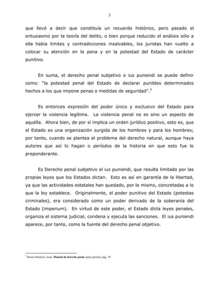 3


que llevó a decir que constituía un recuerdo histórico, pero pasado el
entusiasmo por la teoría del delito, o bien porque reducido el análisis sólo a
ella había limites y contradicciones insalvables, los juristas han vuelto a
colocar su atención en la pena y en la potestad del Estado de carácter
punitivo.


             En suma, el derecho penal subjetivo o ius puniendi se puede definir
como: “la potestad penal del Estado de declarar punibles determinados
hechos a los que impone penas o medidas de seguridad”.3


             Es entonces expresión del poder único y exclusivo del Estado para
ejercer la violencia legítima.                             La violencia penal no es sino un aspecto de
aquélla. Ahora bien, de por sí implica un orden jurídico positivo, esto es, que
el Estado es una organización surgida de los hombres y para los hombres;
por tanto, cuando se plantea el problema del derecho natural, aunque haya
autores que así lo hagan o períodos de la historia en que esto fue lo
preponderante.


             Es Derecho penal subjetivo el ius puniendi, que resulta limitado por las
propias leyes que los Estados dictan. Esto es así en garantía de la libertad,
ya que las actividades estatales han quedado, por lo mismo, concretadas a lo
que la ley establece. Originalmente, el poder punitivo del Estado (potestas
criminales), era considerado como un poder derivado de la soberanía del
Estado (imperium). En virtud de este poder, el Estado dicta leyes penales,
organiza el sistema judicial, condena y ejecuta las sanciones. El ius puniendi
aparece, por tanto, como la fuente del derecho penal objetivo.




3
    Bustos Ramírez, Juan. Manual de derecho penal. parte general, pág. 39.
 