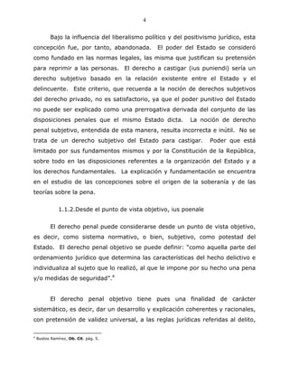 4


           Bajo la influencia del liberalismo político y del positivismo jurídico, esta
concepción fue, por tanto, abandonada.            El poder del Estado se consideró
como fundado en las normas legales, las misma que justifican su pretensión
para reprimir a las personas. El derecho a castigar (ius puniendi) sería un
derecho subjetivo basado en la relación existente entre el Estado y el
delincuente. Este criterio, que recuerda a la noción de derechos subjetivos
del derecho privado, no es satisfactorio, ya que el poder punitivo del Estado
no puede ser explicado como una prerrogativa derivada del conjunto de las
disposiciones penales que el mismo Estado dicta.              La noción de derecho
penal subjetivo, entendida de esta manera, resulta incorrecta e inútil. No se
trata de un derecho subjetivo del Estado para castigar.               Poder que está
limitado por sus fundamentos mismos y por la Constitución de la República,
sobre todo en las disposiciones referentes a la organización del Estado y a
los derechos fundamentales. La explicación y fundamentación se encuentra
en el estudio de las concepciones sobre el origen de la soberanía y de las
teorías sobre la pena.


               1.1.2.Desde el punto de vista objetivo, ius poenale


           El derecho penal puede considerarse desde un punto de vista objetivo,
es decir, como sistema normativo, o bien, subjetivo, como potestad del
Estado. El derecho penal objetivo se puede definir: “como aquella parte del
ordenamiento jurídico que determina las características del hecho delictivo e
individualiza al sujeto que lo realizó, al que le impone por su hecho una pena
y/o medidas de seguridad”.4


           El derecho penal objetivo tiene pues una finalidad de carácter
sistemático, es decir, dar un desarrollo y explicación coherentes y racionales,
con pretensión de validez universal, a las reglas jurídicas referidas al delito,

4
    Bustos Ramírez, Ob. Cit. pág. 5.
 